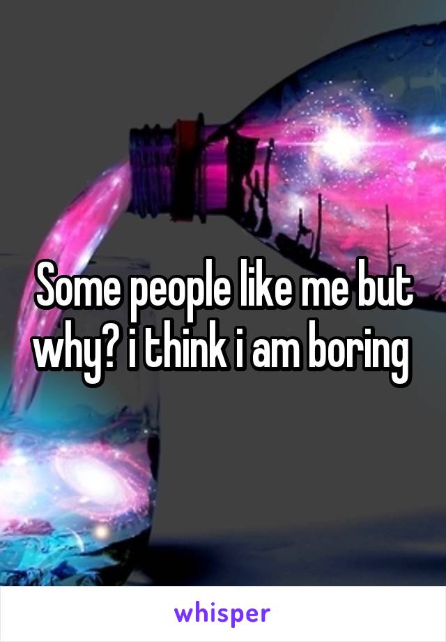 Some people like me but why? i think i am boring 