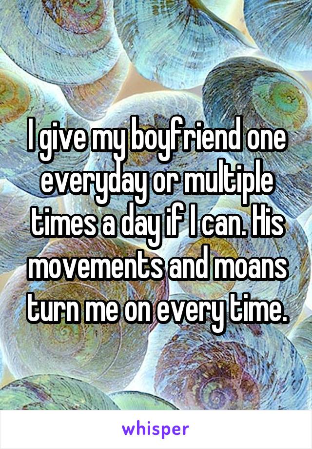 I give my boyfriend one everyday or multiple times a day if I can. His movements and moans turn me on every time.