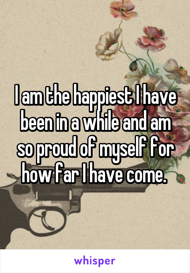 I am the happiest I have been in a while and am so proud of myself for how far I have come. 