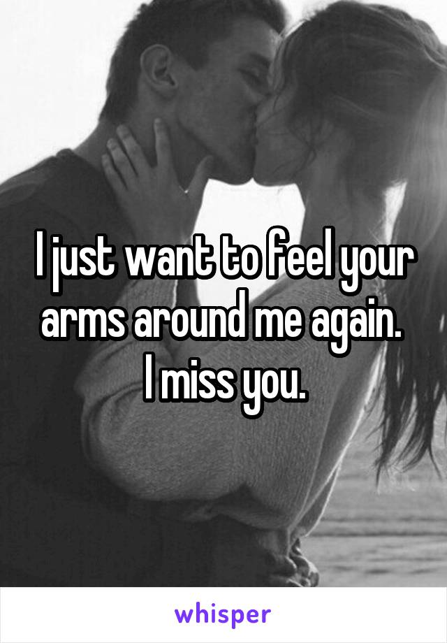 I just want to feel your arms around me again. 
I miss you.