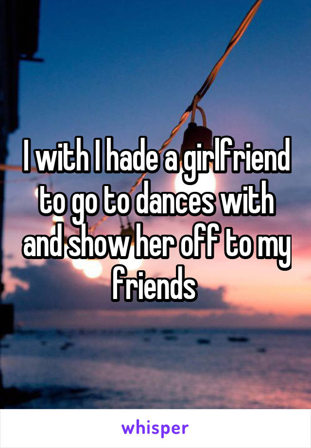 I with I hade a girlfriend to go to dances with and show her off to my friends 