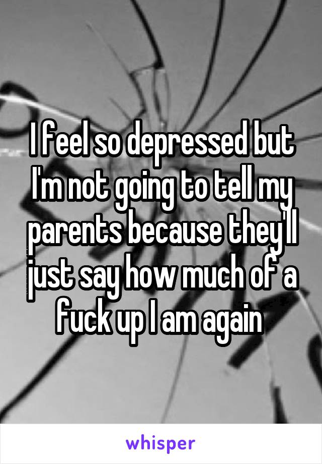 I feel so depressed but I'm not going to tell my parents because they'll just say how much of a fuck up I am again 