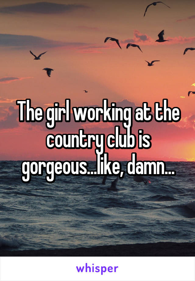 The girl working at the country club is gorgeous...like, damn...