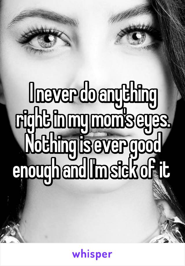 I never do anything right in my mom's eyes. Nothing is ever good enough and I'm sick of it 