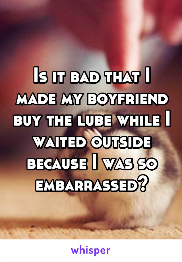 Is it bad that I made my boyfriend buy the lube while I waited outside because I was so embarrassed?