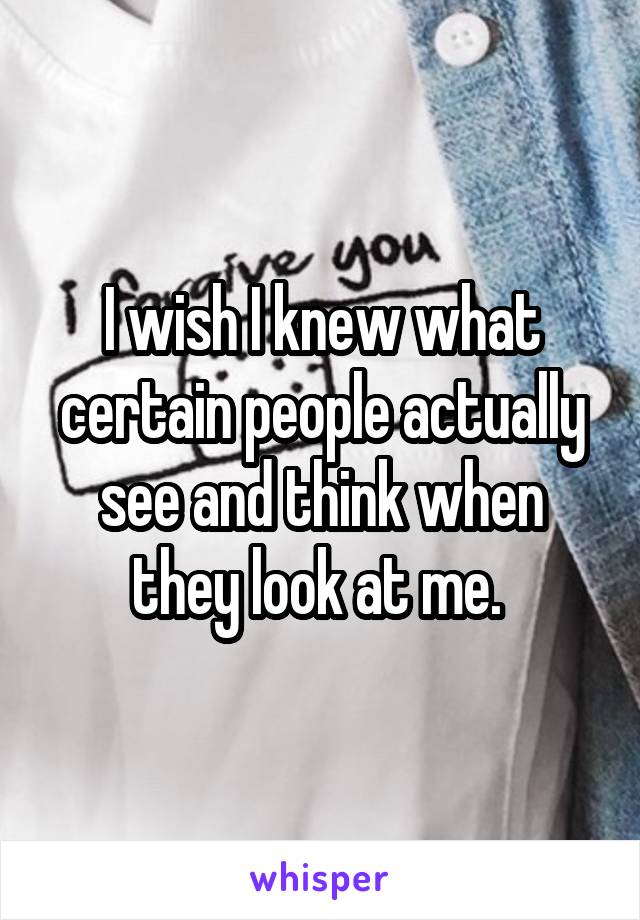 I wish I knew what certain people actually see and think when they look at me. 