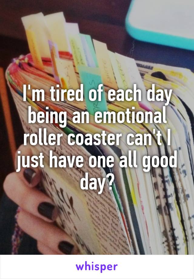 I'm tired of each day being an emotional roller coaster can't I just have one all good day?