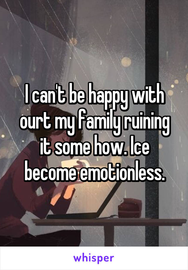 I can't be happy with ourt my family ruining it some how. Ice become emotionless.