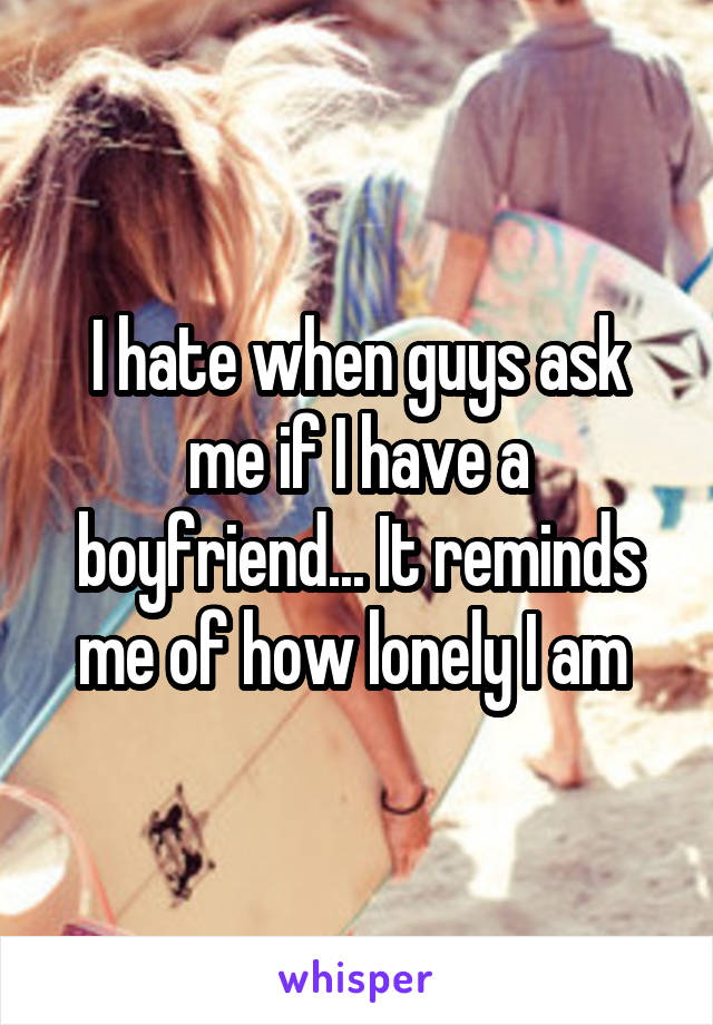 I hate when guys ask me if I have a boyfriend... It reminds me of how lonely I am 