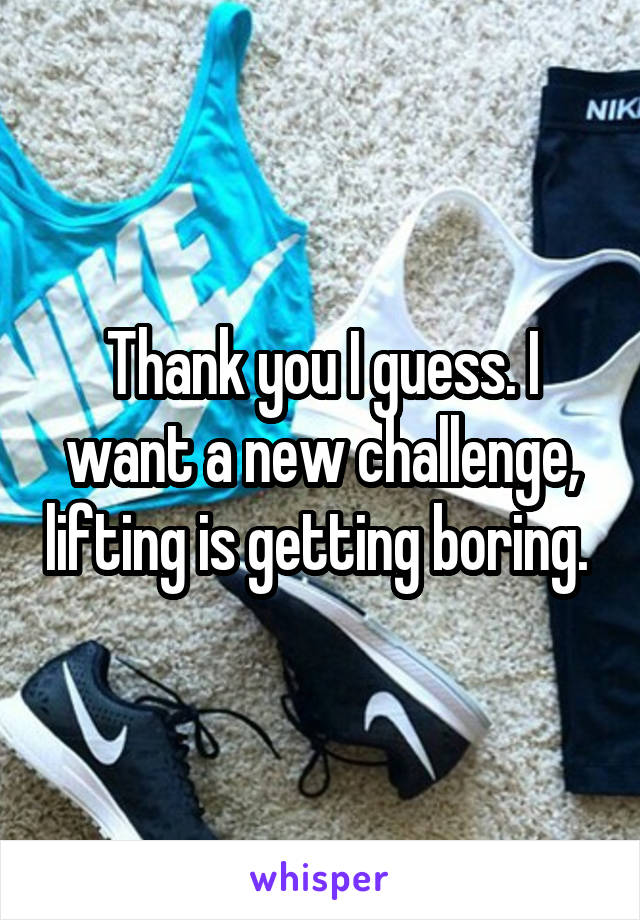 Thank you I guess. I want a new challenge, lifting is getting boring. 