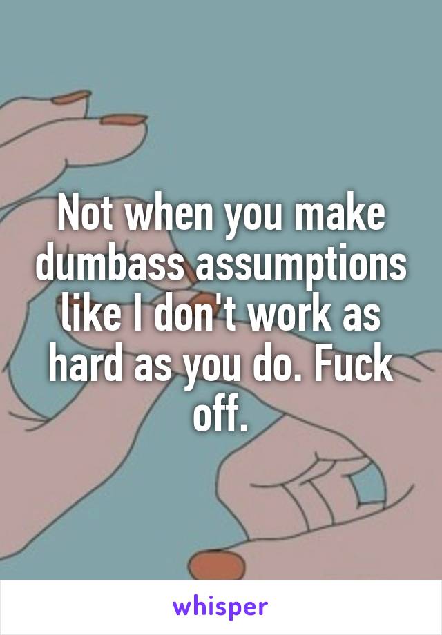 Not when you make dumbass assumptions like I don't work as hard as you do. Fuck off.