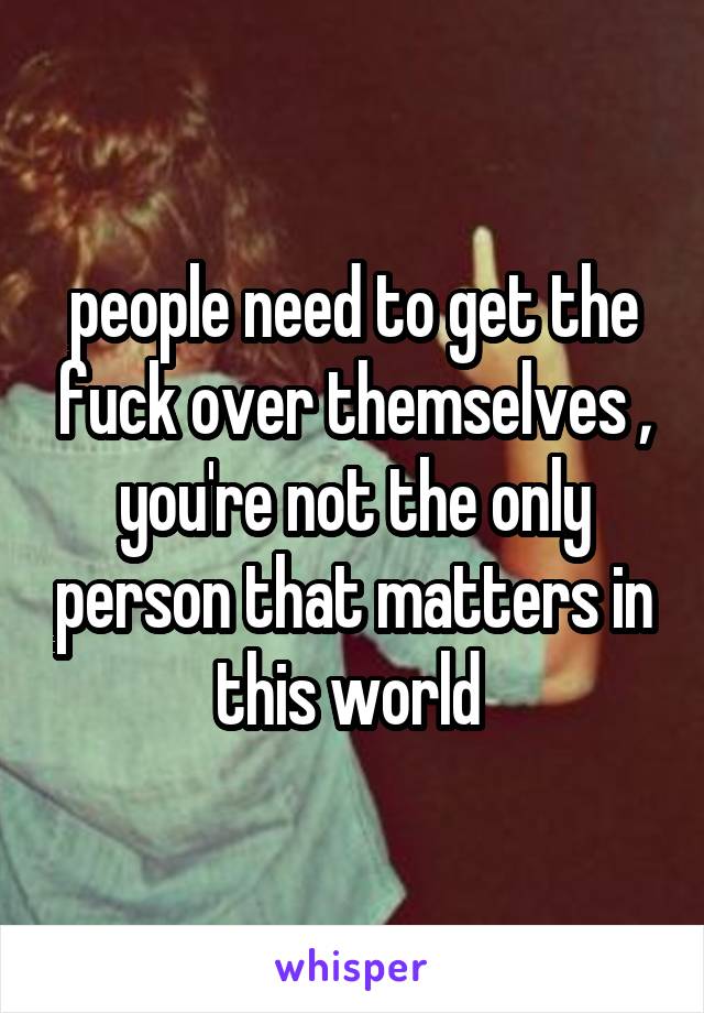 people need to get the fuck over themselves , you're not the only person that matters in this world 