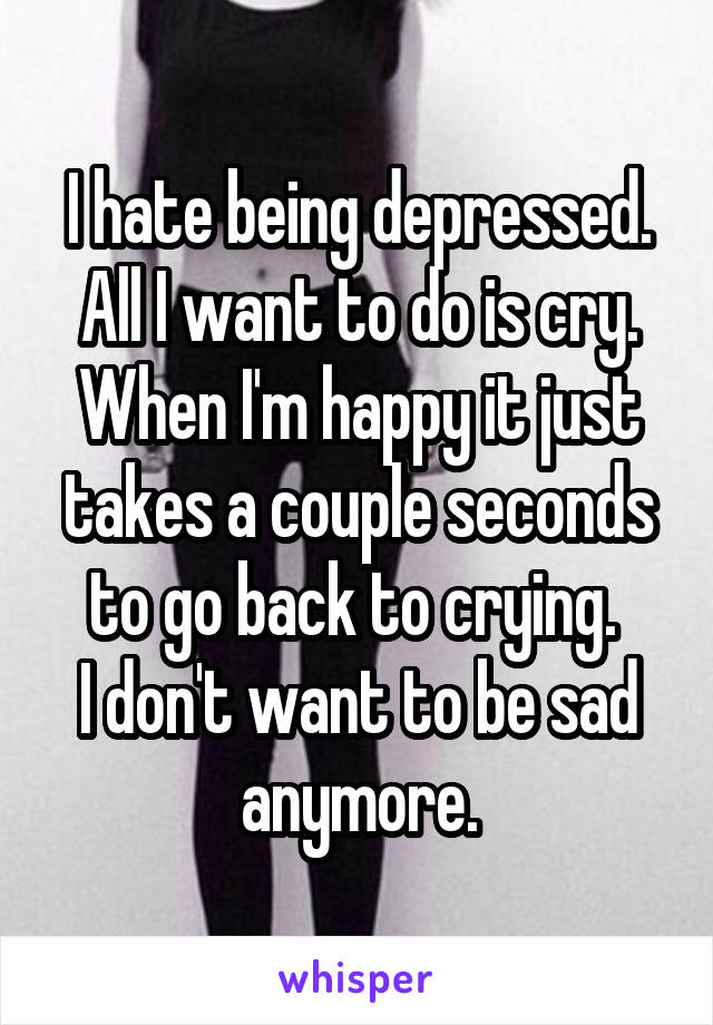 I hate being depressed. All I want to do is cry.
When I'm happy it just takes a couple seconds to go back to crying. 
I don't want to be sad anymore.