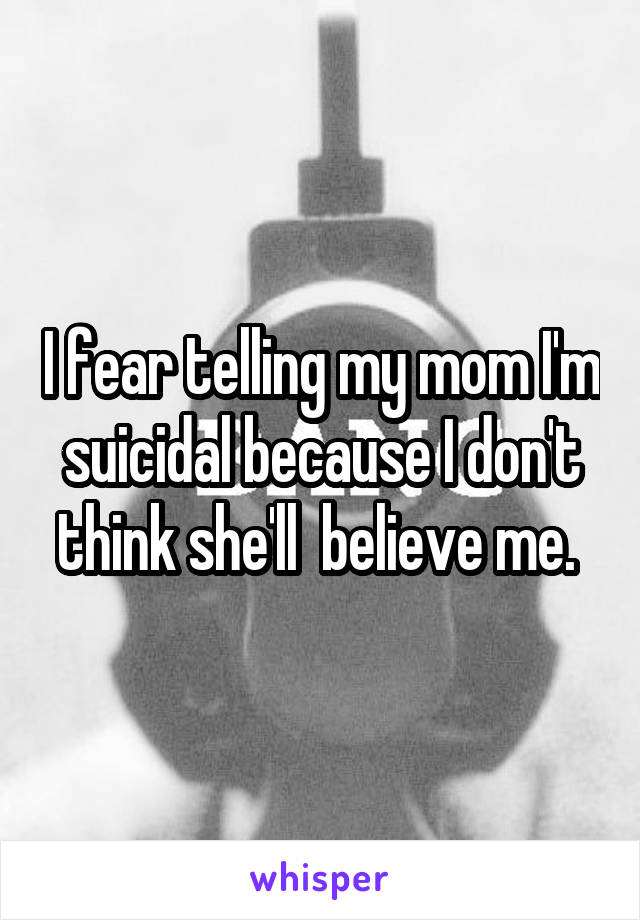 I fear telling my mom I'm suicidal because I don't think she'll  believe me. 