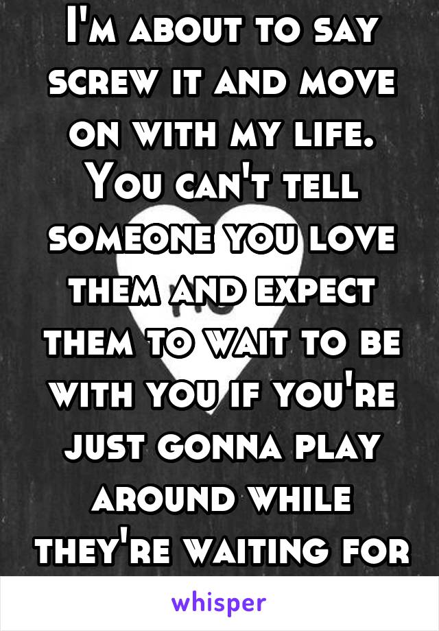 I'm about to say screw it and move on with my life. You can't tell someone you love them and expect them to wait to be with you if you're just gonna play around while they're waiting for you.