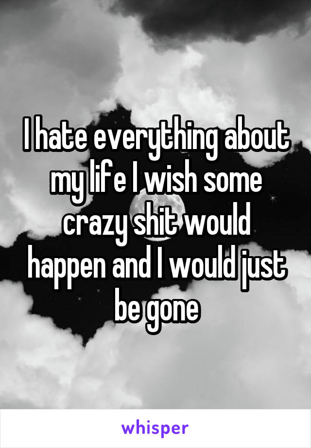 I hate everything about my life I wish some crazy shit would happen and I would just be gone