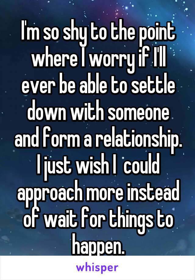 I'm so shy to the point where I worry if I'll ever be able to settle down with someone and form a relationship. I just wish I  could approach more instead of wait for things to happen.