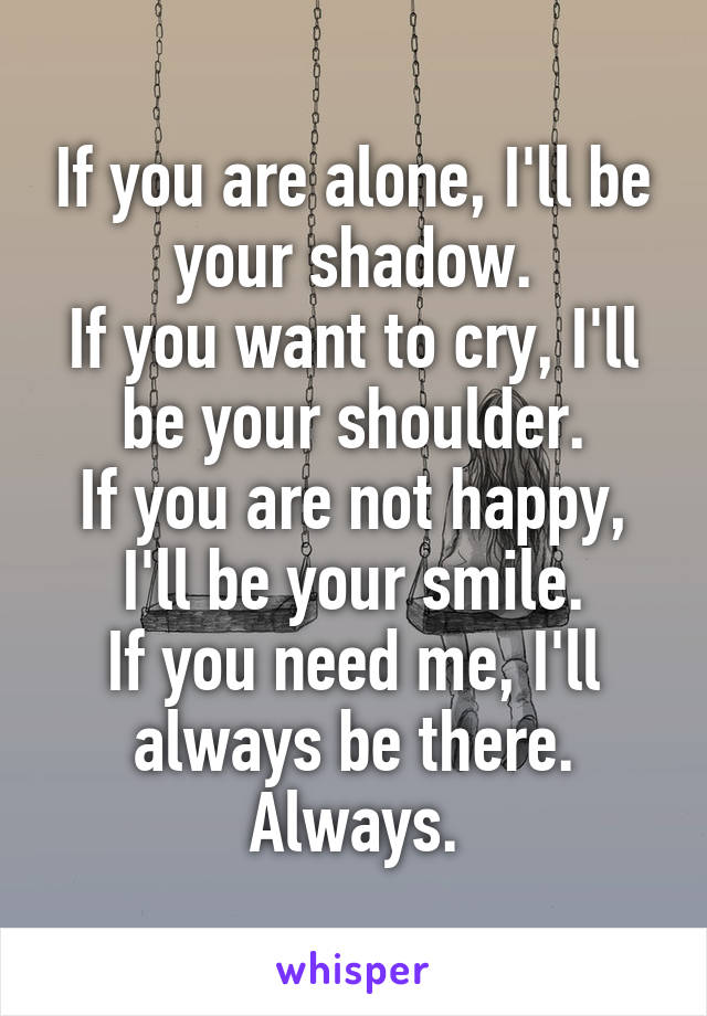 If you are alone, I'll be your shadow.
If you want to cry, I'll be your shoulder.
If you are not happy, I'll be your smile.
If you need me, I'll always be there.
Always.