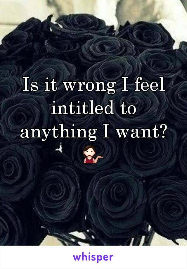 Is it wrong I feel intitled to anything I want? 💁