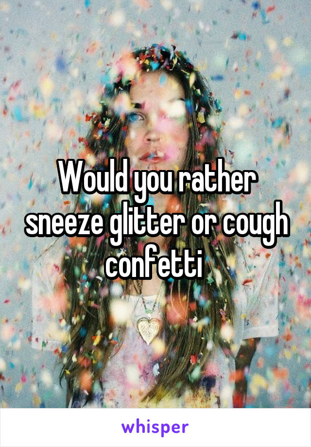 Would you rather sneeze glitter or cough confetti 