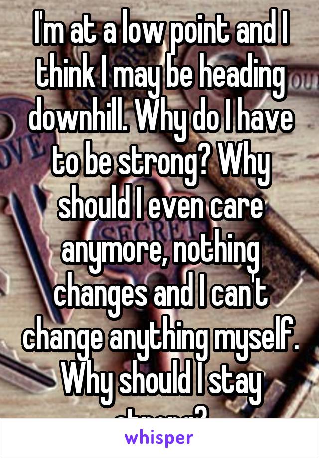 I'm at a low point and I think I may be heading downhill. Why do I have to be strong? Why should I even care anymore, nothing changes and I can't change anything myself. Why should I stay strong?