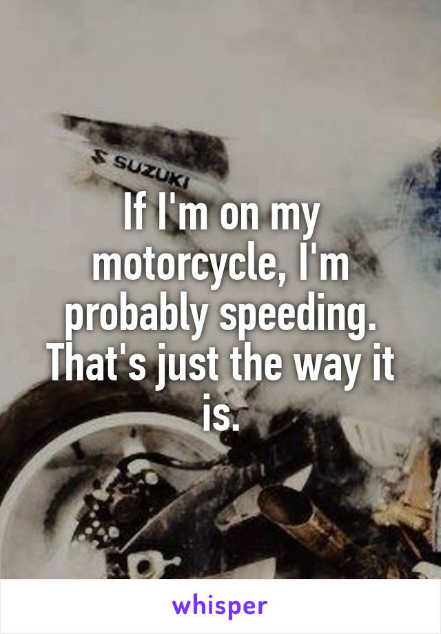 If I'm on my motorcycle, I'm probably speeding. That's just the way it is.