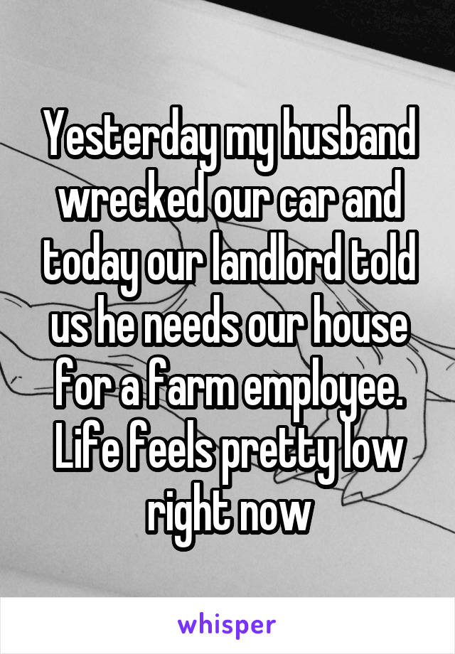 Yesterday my husband wrecked our car and today our landlord told us he needs our house for a farm employee. Life feels pretty low right now