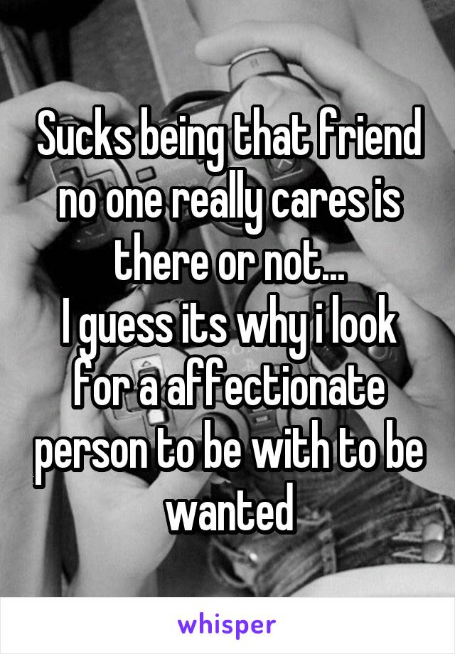 Sucks being that friend no one really cares is there or not...
I guess its why i look for a affectionate person to be with to be wanted