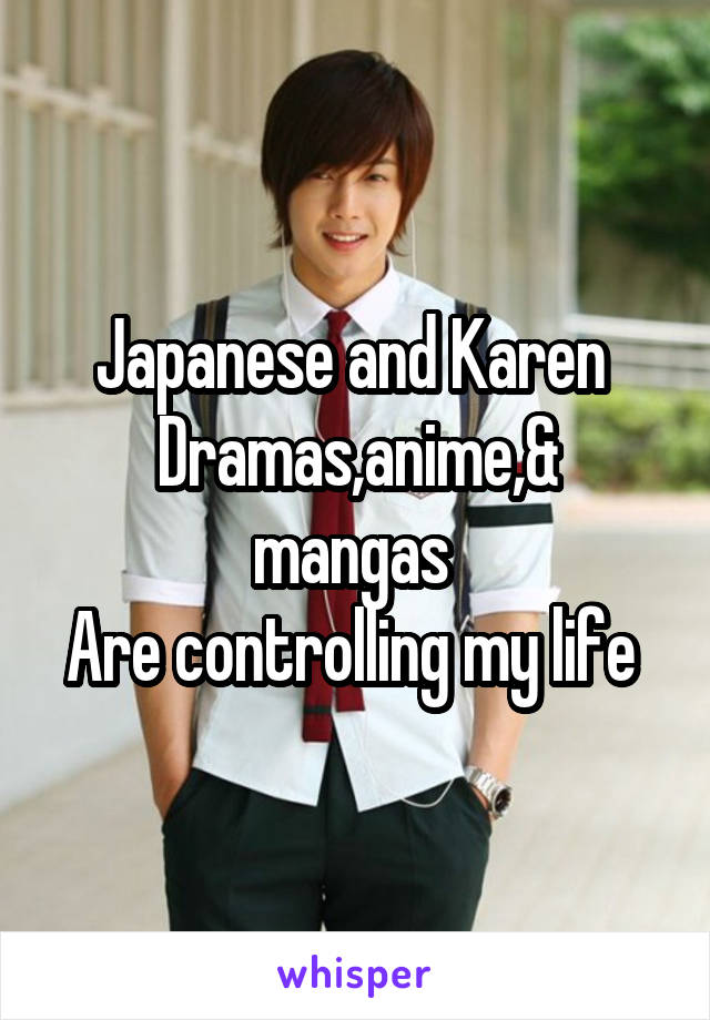 Japanese and Karen 
Dramas,anime,& mangas 
Are controlling my life 