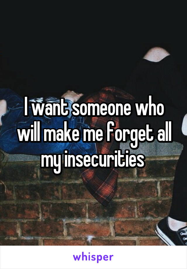 I want someone who will make me forget all my insecurities 