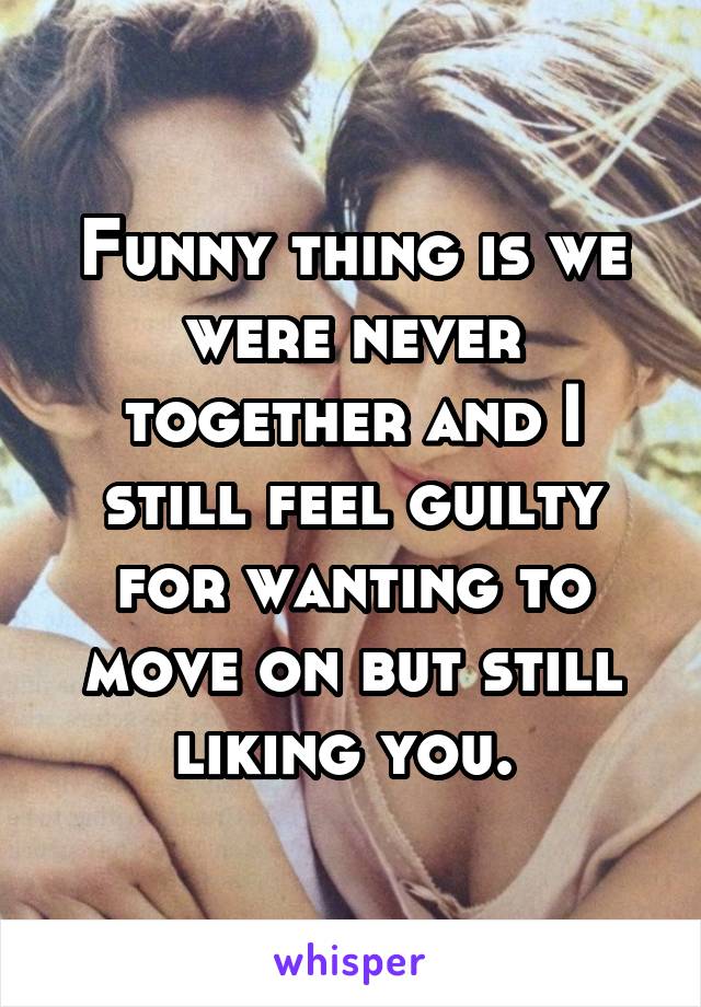 Funny thing is we were never together and I still feel guilty for wanting to move on but still liking you. 