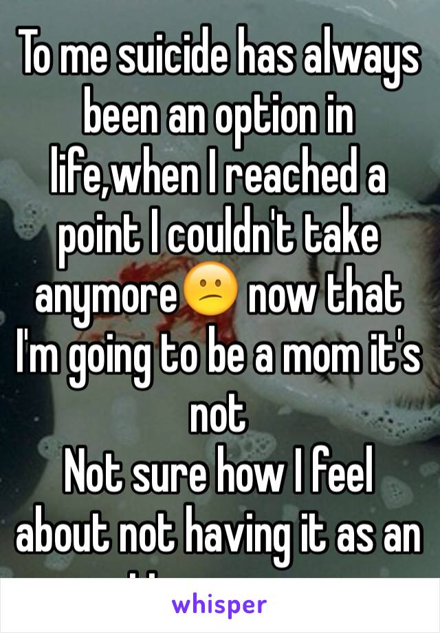 To me suicide has always been an option in life,when I reached a point I couldn't take anymore😕 now that I'm going to be a mom it's not 
Not sure how I feel about not having it as an option anymore 