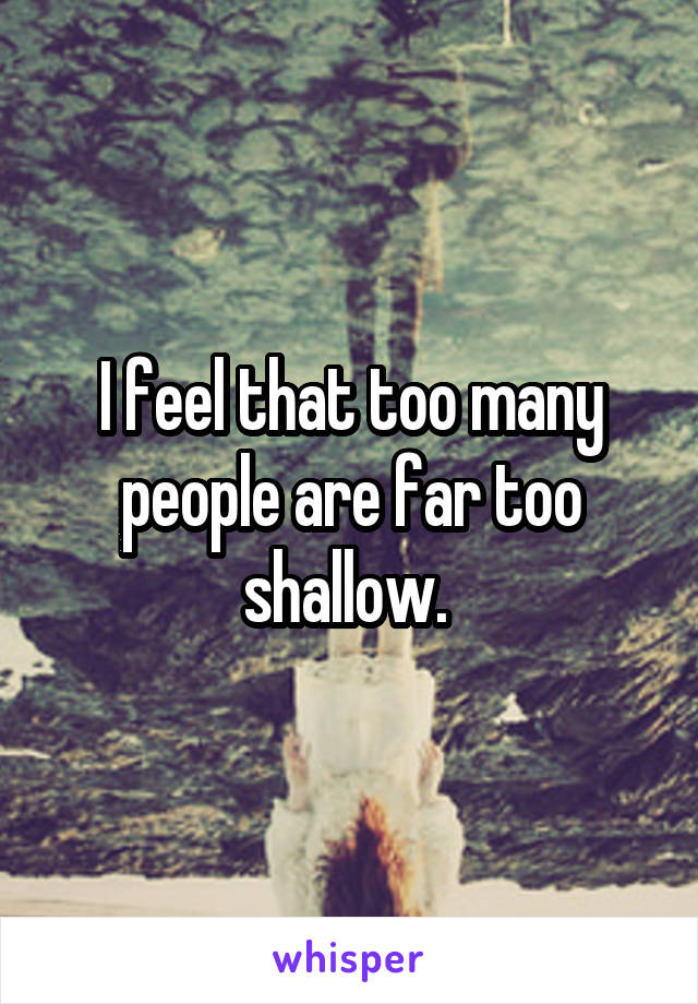 I feel that too many people are far too shallow. 