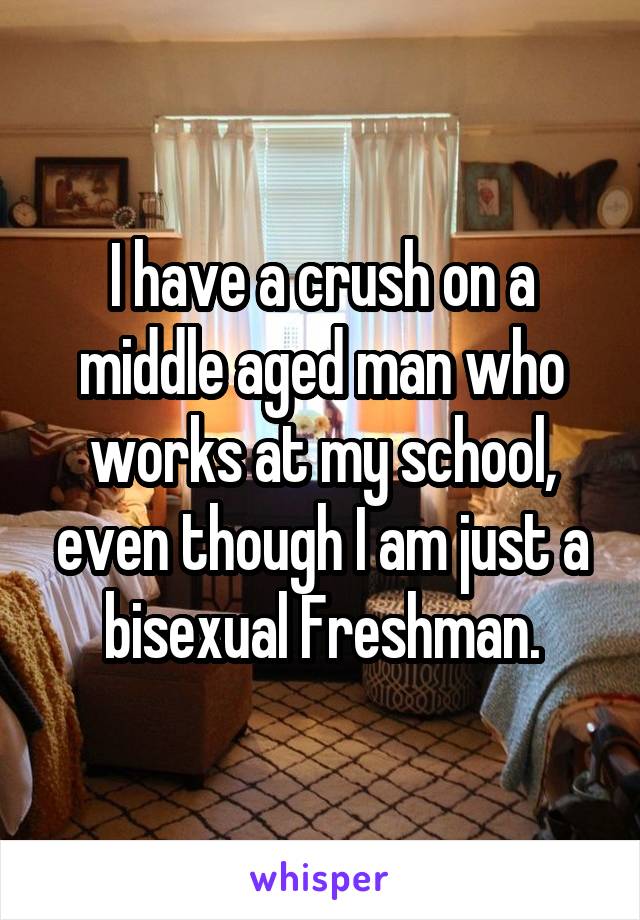 I have a crush on a middle aged man who works at my school, even though I am just a bisexual Freshman.