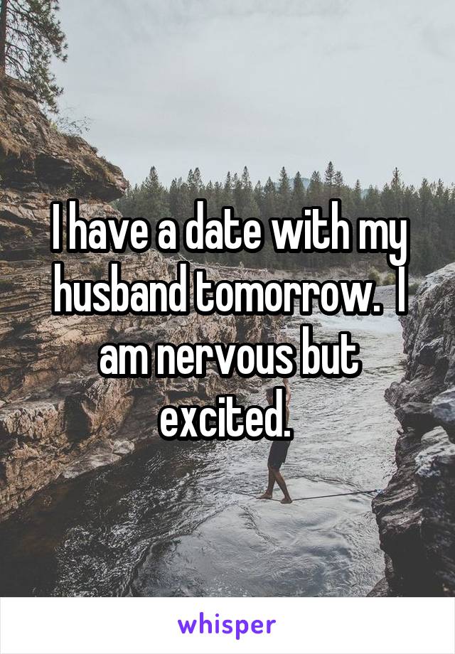 I have a date with my husband tomorrow.  I am nervous but excited. 