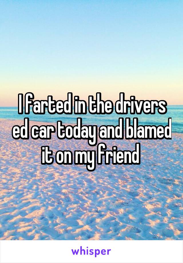 I farted in the drivers ed car today and blamed it on my friend 