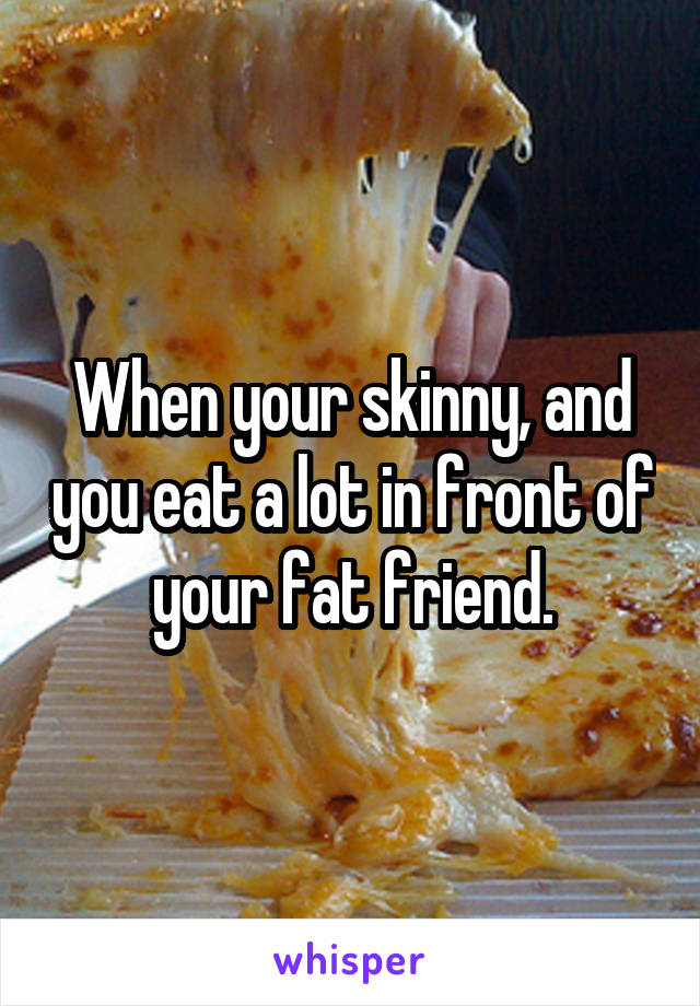 When your skinny, and you eat a lot in front of your fat friend.