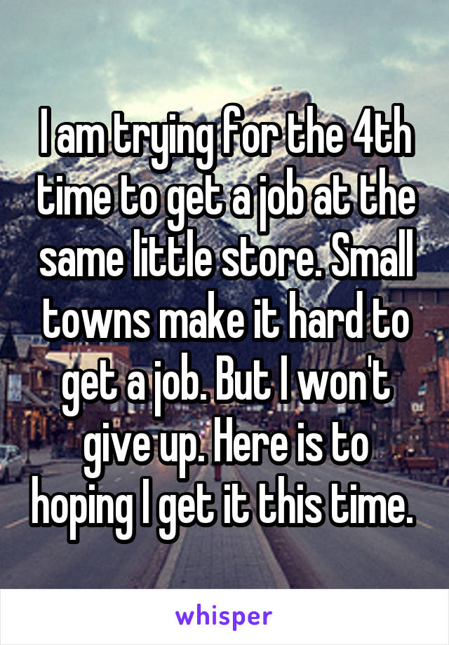 I am trying for the 4th time to get a job at the same little store. Small towns make it hard to get a job. But I won't give up. Here is to hoping I get it this time. 