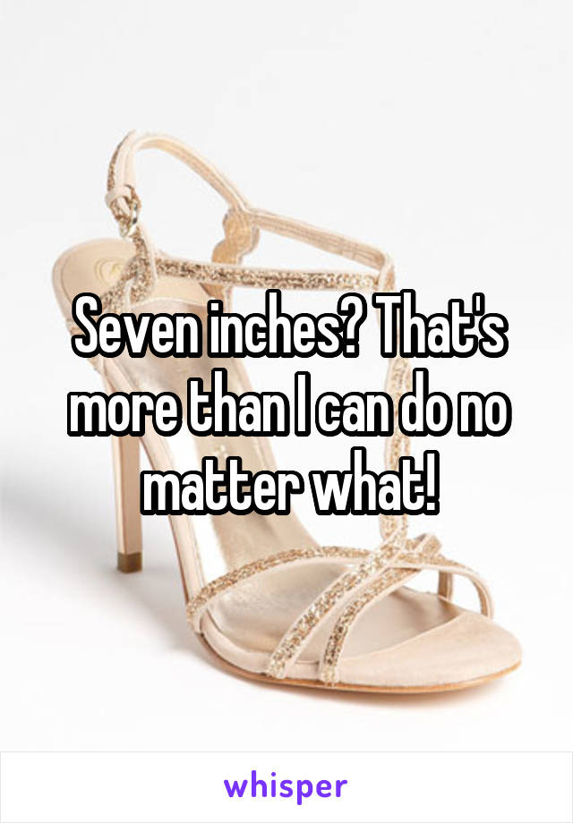 Seven inches? That's more than I can do no matter what!