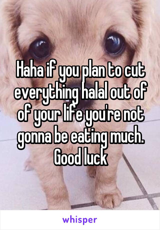 Haha if you plan to cut everything halal out of of your life you're not gonna be eating much. Good luck