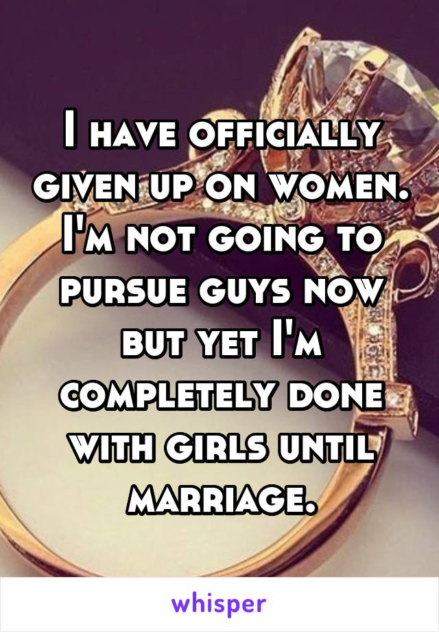 I have officially given up on women. I'm not going to pursue guys now but yet I'm completely done with girls until marriage.