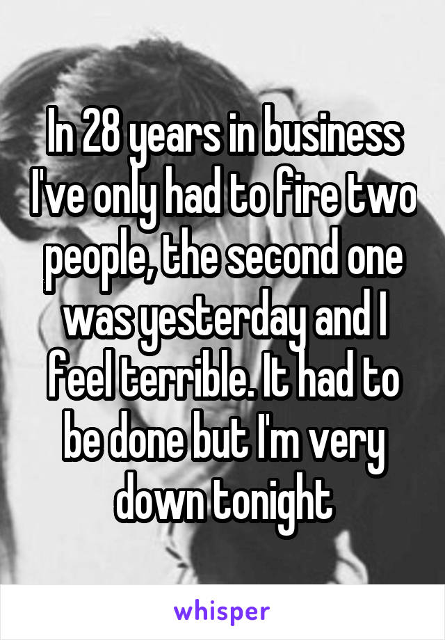 In 28 years in business I've only had to fire two people, the second one was yesterday and I feel terrible. It had to be done but I'm very down tonight