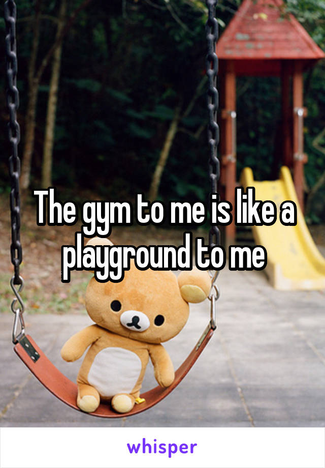 The gym to me is like a playground to me