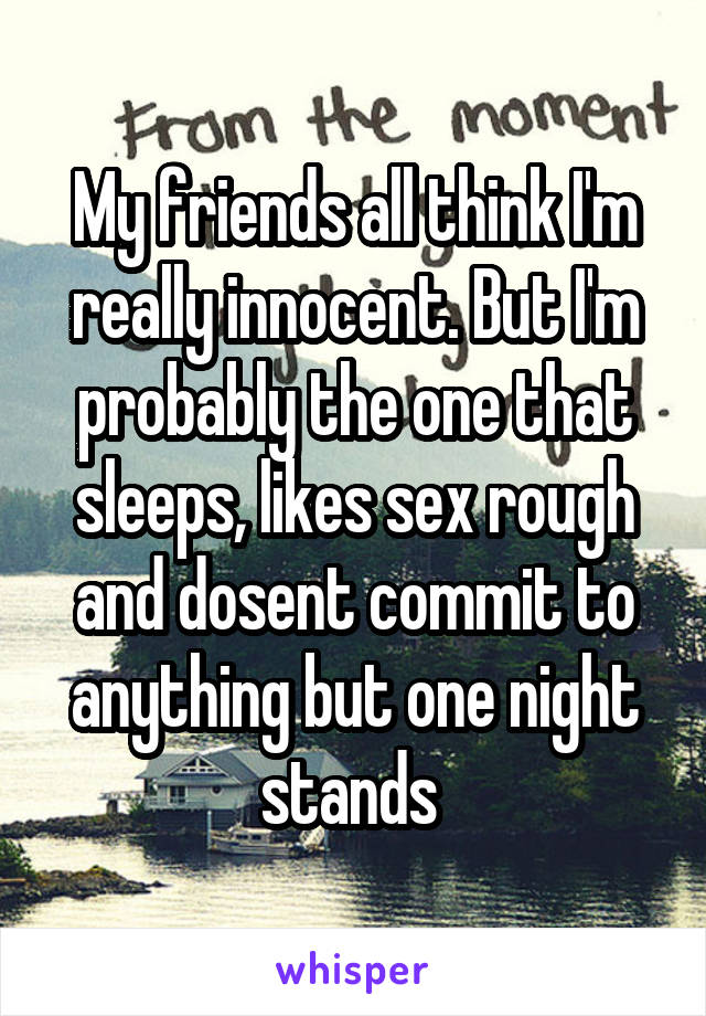 My friends all think I'm really innocent. But I'm probably the one that sleeps, likes sex rough and dosent commit to anything but one night stands 