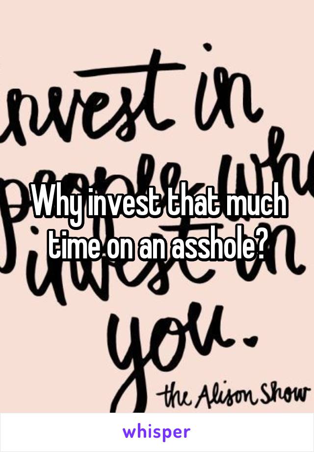 Why invest that much time on an asshole?