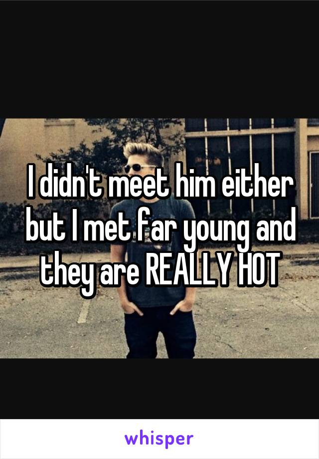 I didn't meet him either but I met far young and they are REALLY HOT