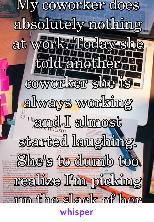 My coworker does absolutely nothing at work. Today she told another coworker she is always working and I almost started laughing. She's to dumb too realize I'm picking up the slack of her laziness.