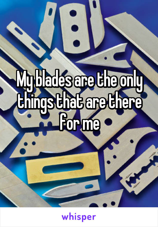 My blades are the only things that are there for me
