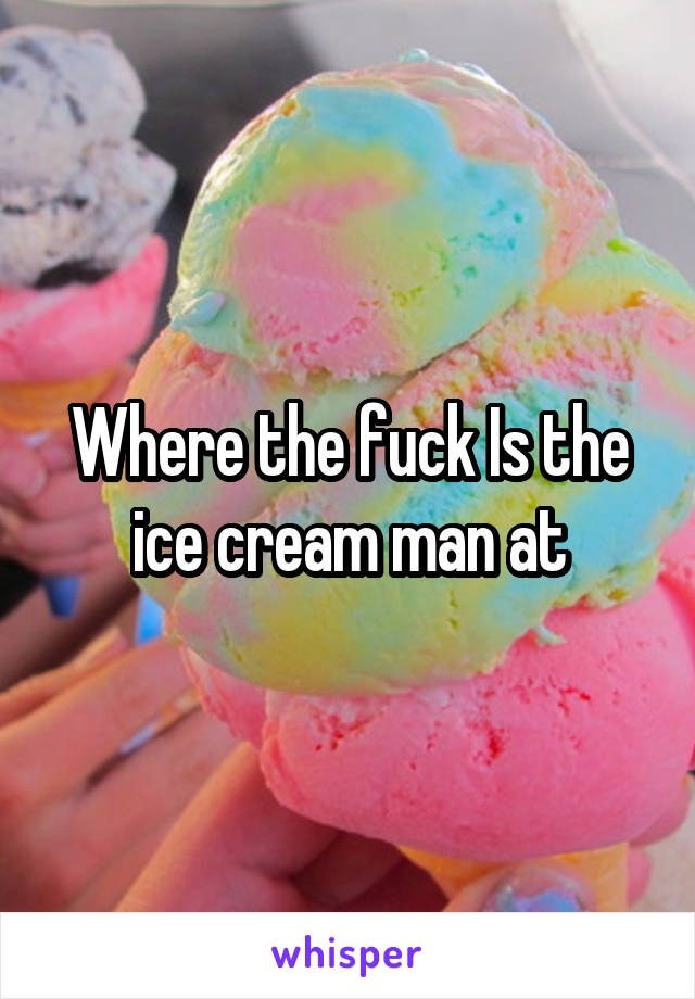 Where the fuck Is the ice cream man at