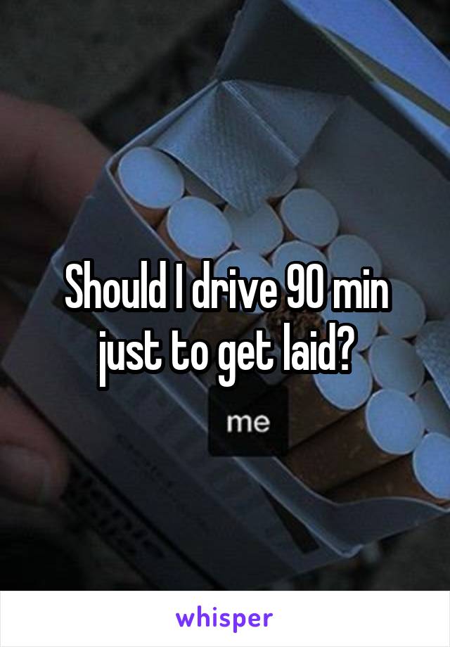 Should I drive 90 min just to get laid?